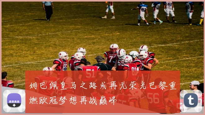 姆巴佩皇马之路或再无荣光巴黎重燃欧冠梦想再战巅峰