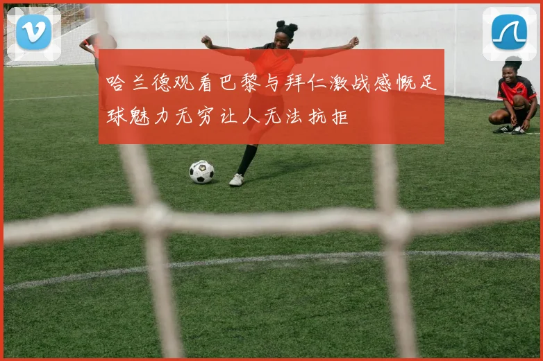 哈兰德观看巴黎与拜仁激战感慨足球魅力无穷让人无法抗拒