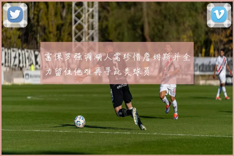 富保罗强调湖人需珍惜詹姆斯并全力留住他难再寻此类球员