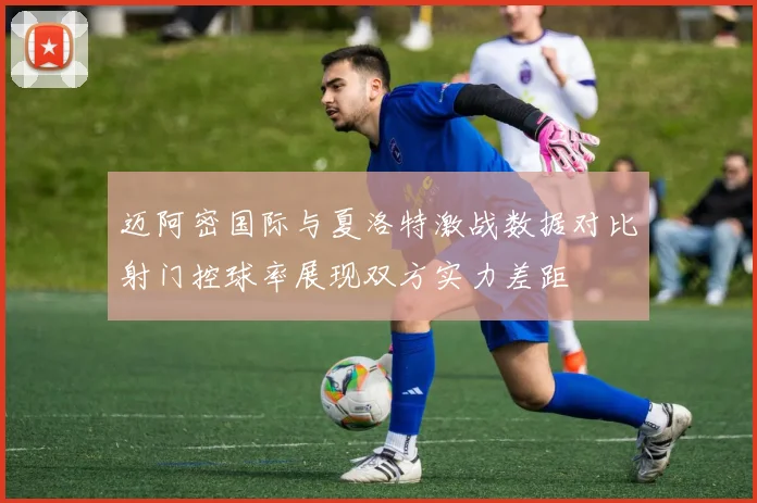 迈阿密国际与夏洛特激战数据对比射门控球率展现双方实力差距