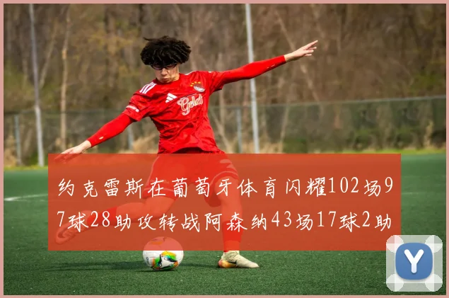 约克雷斯在葡萄牙体育闪耀102场97球28助攻转战阿森纳43场17球2助攻表现如何