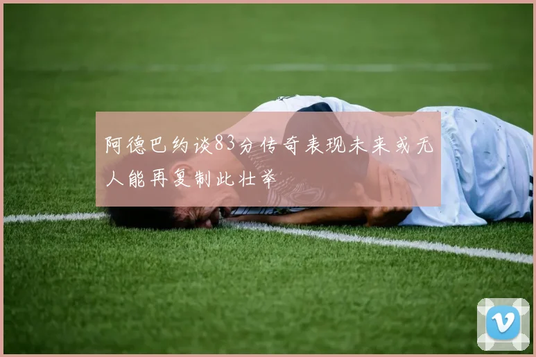 阿德巴约谈83分传奇表现未来或无人能再复制此壮举