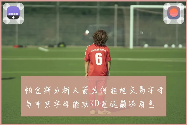 帕金斯分析火箭为何拒绝交易字母与申京字母能助KD重返巅峰角色
