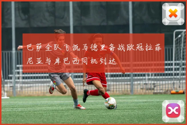 巴萨全队飞抵马德里备战欧冠拉菲尼亚与库巴西同机到达