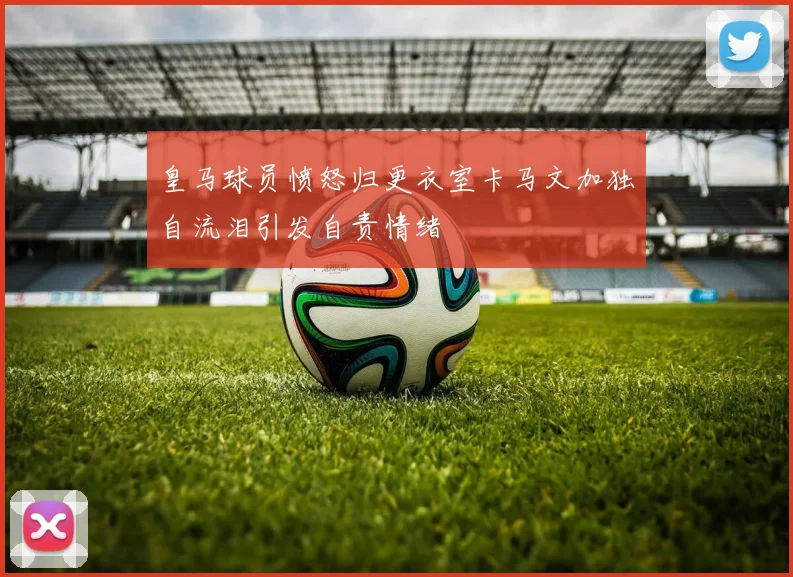 皇马球员愤怒归更衣室卡马文加独自流泪引发自责情绪