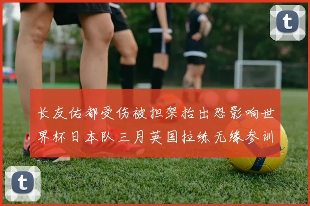 长友佑都受伤被担架抬出恐影响世界杯日本队三月英国拉练无缘参训