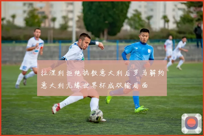 拉涅利拒绝执教意大利后罗马解约意大利无缘世界杯成双输局面