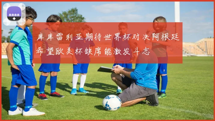 库库雷利亚期待世界杯对决阿根廷希望欧美杯缺席能激发斗志