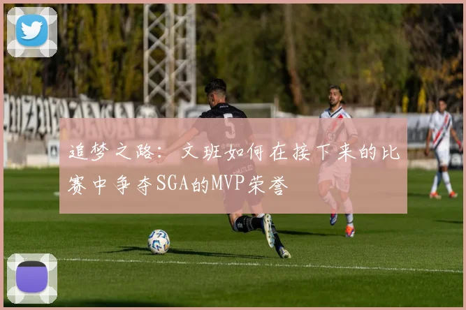 追梦之路：文班如何在接下来的比赛中争夺SGA的MVP荣誉