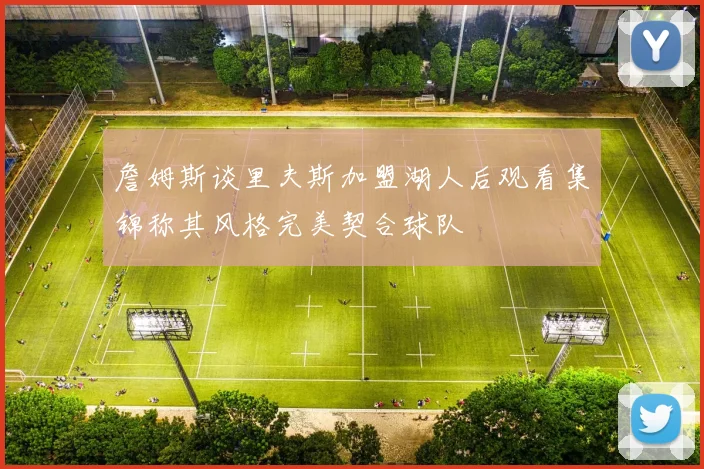 詹姆斯谈里夫斯加盟湖人后观看集锦称其风格完美契合球队