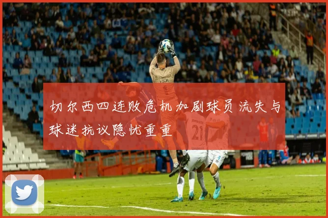 切尔西四连败危机加剧球员流失与球迷抗议隐忧重重