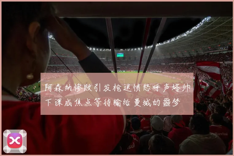 阿森纳惨败引发枪迷愤怒呼声塔帅下课成焦点等待输给曼城的噩梦