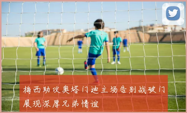 梅西助攻奥塔门迪主场告别战破门展现深厚兄弟情谊