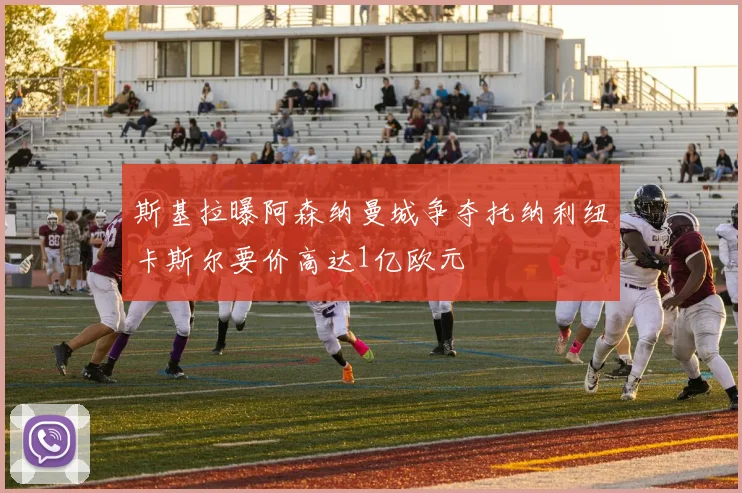 斯基拉曝阿森纳曼城争夺托纳利纽卡斯尔要价高达1亿欧元