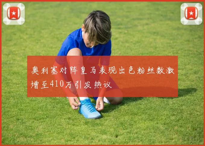 奥利塞对阵皇马表现出色粉丝数激增至410万引发热议