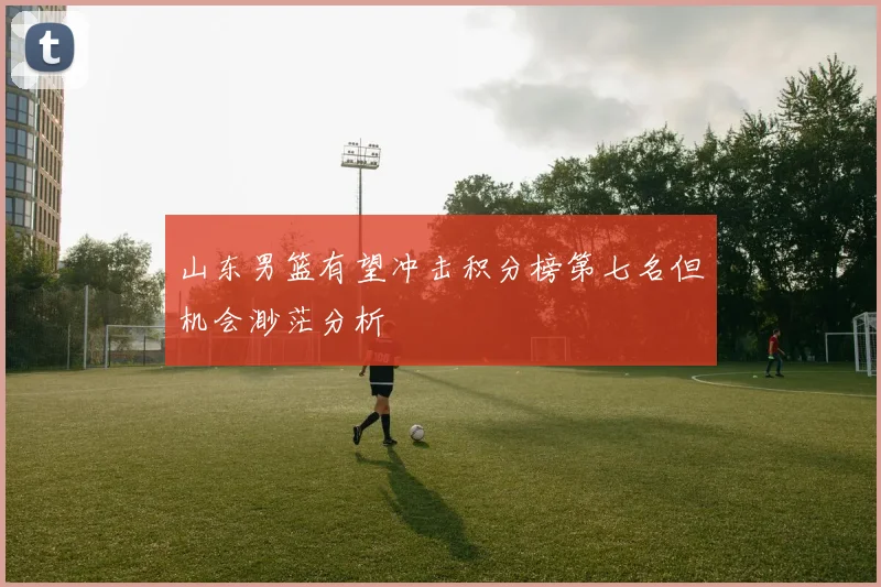 山东男篮有望冲击积分榜第七名但机会渺茫分析