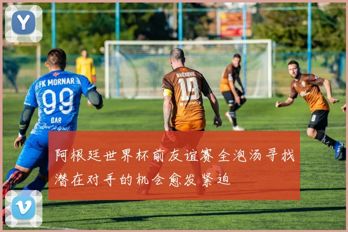 阿根廷世界杯前友谊赛全泡汤寻找潜在对手的机会愈发紧迫