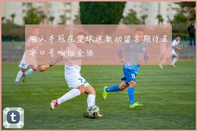 湖人夺冠在望球迷激动留言期待五字口号响彻全场