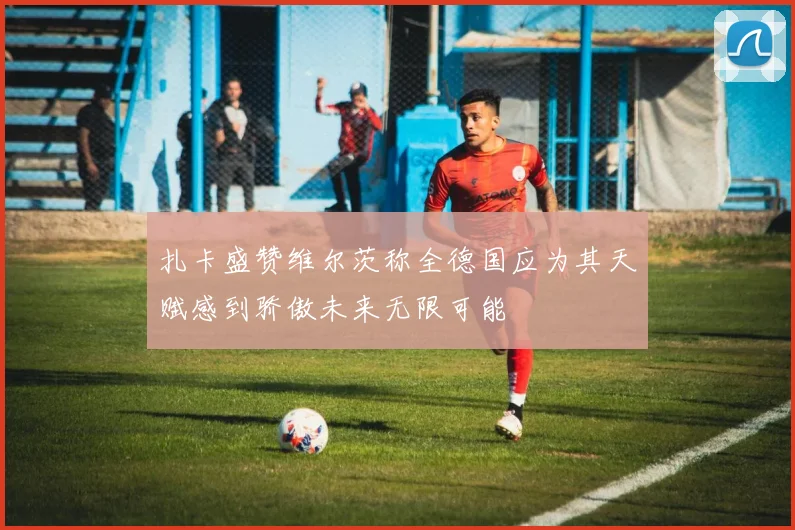 扎卡盛赞维尔茨称全德国应为其天赋感到骄傲未来无限可能