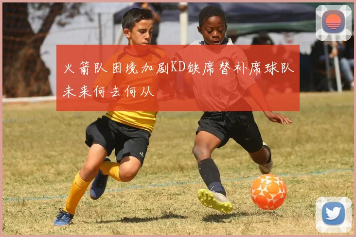 火箭队困境加剧KD缺席替补席球队未来何去何从