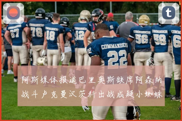 阿斯媒体报道巴里奥斯缺席阿森纳战斗卢克曼汉茨科出战成疑小蜘蛛有望参赛