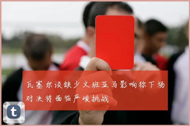 瓦塞尔谈缺少文班亚马影响称下场对决将面临严峻挑战