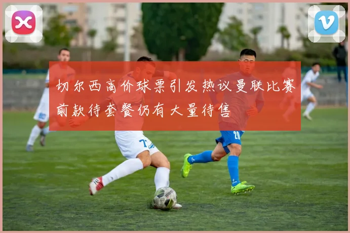 切尔西高价球票引发热议曼联比赛前款待套餐仍有大量待售
