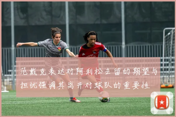 范戴克表达对阿利松去留的期望与担忧强调其离开对球队的重要性
